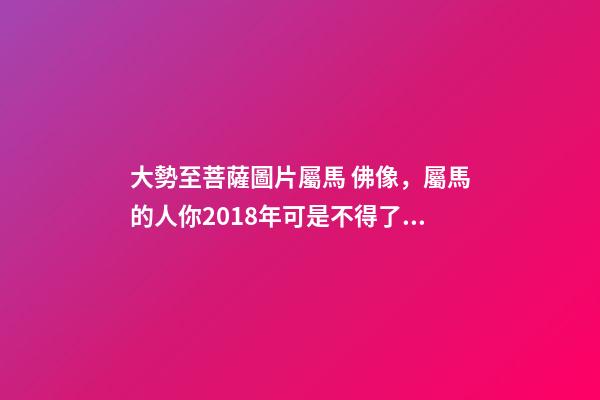 大勢至菩薩圖片屬馬 佛像，屬馬的人你2018年可是不得了太歲都幫助你